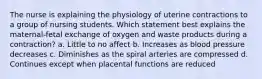 The nurse is explaining the physiology of uterine contractions to a group of nursing students. Which statement best explains the maternal-fetal exchange of oxygen and waste products during a contraction? a. Little to no affect b. Increases as blood pressure decreases c. Diminishes as the spiral arteries are compressed d. Continues except when placental functions are reduced