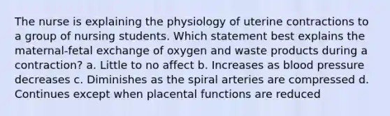 The nurse is explaining the physiology of uterine contractions to a group of nursing students. Which statement best explains the maternal-fetal exchange of oxygen and waste products during a contraction? a. Little to no affect b. Increases as blood pressure decreases c. Diminishes as the spiral arteries are compressed d. Continues except when placental functions are reduced