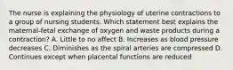 The nurse is explaining the physiology of uterine contractions to a group of nursing students. Which statement best explains the maternal-fetal exchange of oxygen and waste products during a contraction? A. Little to no affect B. Increases as blood pressure decreases C. Diminishes as the spiral arteries are compressed D. Continues except when placental functions are reduced