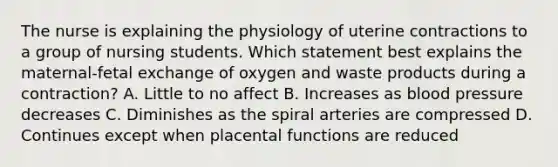 The nurse is explaining the physiology of uterine contractions to a group of nursing students. Which statement best explains the maternal-fetal exchange of oxygen and waste products during a contraction? A. Little to no affect B. Increases as blood pressure decreases C. Diminishes as the spiral arteries are compressed D. Continues except when placental functions are reduced