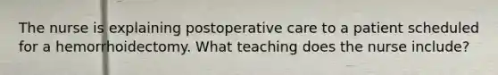 The nurse is explaining postoperative care to a patient scheduled for a hemorrhoidectomy. What teaching does the nurse include?