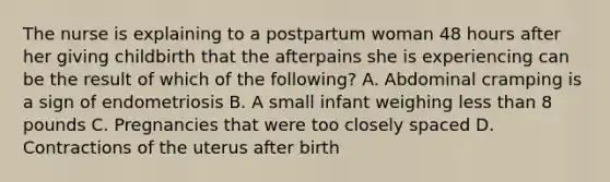 The nurse is explaining to a postpartum woman 48 hours after her giving childbirth that the afterpains she is experiencing can be the result of which of the following? A. Abdominal cramping is a sign of endometriosis B. A small infant weighing less than 8 pounds C. Pregnancies that were too closely spaced D. Contractions of the uterus after birth