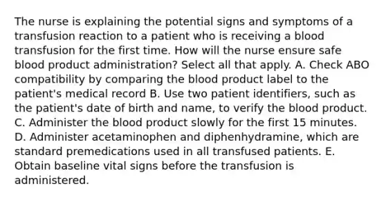 The nurse is explaining the potential signs and symptoms of a transfusion reaction to a patient who is receiving a blood transfusion for the first time. How will the nurse ensure safe blood product administration? Select all that apply. A. Check ABO compatibility by comparing the blood product label to the patient's medical record B. Use two patient identifiers, such as the patient's date of birth and name, to verify the blood product. C. Administer the blood product slowly for the first 15 minutes. D. Administer acetaminophen and diphenhydramine, which are standard premedications used in all transfused patients. E. Obtain baseline vital signs before the transfusion is administered.