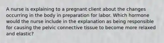 A nurse is explaining to a pregnant client about the changes occurring in the body in preparation for labor. Which hormone would the nurse include in the explanation as being responsible for causing the pelvic connective tissue to become more relaxed and elastic?