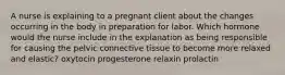 A nurse is explaining to a pregnant client about the changes occurring in the body in preparation for labor. Which hormone would the nurse include in the explanation as being responsible for causing the pelvic connective tissue to become more relaxed and elastic? oxytocin progesterone relaxin prolactin