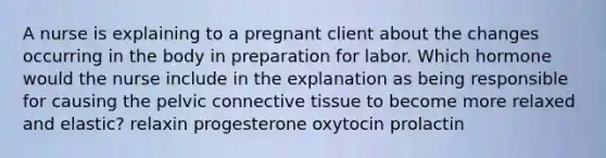 A nurse is explaining to a pregnant client about the changes occurring in the body in preparation for labor. Which hormone would the nurse include in the explanation as being responsible for causing the pelvic connective tissue to become more relaxed and elastic? relaxin progesterone oxytocin prolactin