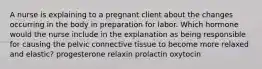 A nurse is explaining to a pregnant client about the changes occurring in the body in preparation for labor. Which hormone would the nurse include in the explanation as being responsible for causing the pelvic connective tissue to become more relaxed and elastic? progesterone relaxin prolactin oxytocin