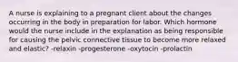 A nurse is explaining to a pregnant client about the changes occurring in the body in preparation for labor. Which hormone would the nurse include in the explanation as being responsible for causing the pelvic connective tissue to become more relaxed and elastic? -relaxin -progesterone -oxytocin -prolactin