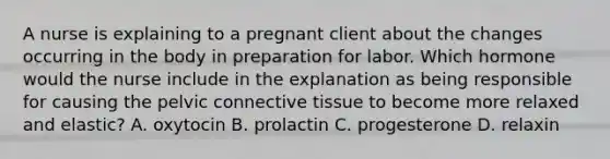 A nurse is explaining to a pregnant client about the changes occurring in the body in preparation for labor. Which hormone would the nurse include in the explanation as being responsible for causing the pelvic connective tissue to become more relaxed and elastic? A. oxytocin B. prolactin C. progesterone D. relaxin