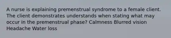 A nurse is explaining premenstrual syndrome to a female client. The client demonstrates understands when stating what may occur in the premenstrual phase? Calmness Blurred vision Headache Water loss