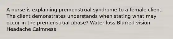 A nurse is explaining premenstrual syndrome to a female client. The client demonstrates understands when stating what may occur in the premenstrual phase? Water loss Blurred vision Headache Calmness