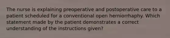 The nurse is explaining preoperative and postoperative care to a patient scheduled for a conventional open herniorrhaphy. Which statement made by the patient demonstrates a correct understanding of the instructions given?