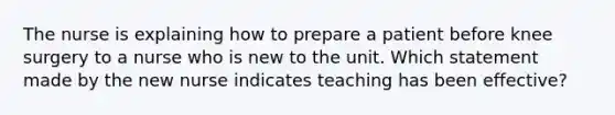 The nurse is explaining how to prepare a patient before knee surgery to a nurse who is new to the unit. Which statement made by the new nurse indicates teaching has been effective?