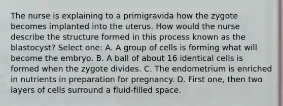 The nurse is explaining to a primigravida how the zygote becomes implanted into the uterus. How would the nurse describe the structure formed in this process known as the blastocyst? Select one: A. A group of cells is forming what will become the embryo. B. A ball of about 16 identical cells is formed when the zygote divides. C. The endometrium is enriched in nutrients in preparation for pregnancy. D. First one, then two layers of cells surround a fluid-filled space.