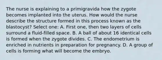 The nurse is explaining to a primigravida how the zygote becomes implanted into the uterus. How would the nurse describe the structure formed in this process known as the blastocyst? Select one: A. First one, then two layers of cells surround a fluid-filled space. B. A ball of about 16 identical cells is formed when the zygote divides. C. The endometrium is enriched in nutrients in preparation for pregnancy. D. A group of cells is forming what will become the embryo.