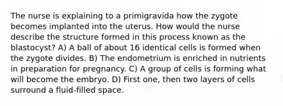 The nurse is explaining to a primigravida how the zygote becomes implanted into the uterus. How would the nurse describe the structure formed in this process known as the blastocyst? A) A ball of about 16 identical cells is formed when the zygote divides. B) The endometrium is enriched in nutrients in preparation for pregnancy. C) A group of cells is forming what will become the embryo. D) First one, then two layers of cells surround a fluid-filled space.