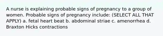 A nurse is explaining probable signs of pregnancy to a group of women. Probable signs of pregnancy include: (SELECT ALL THAT APPLY) a. fetal heart beat b. abdominal striae c. amenorrhea d. Braxton Hicks contractions