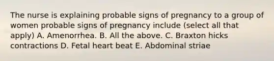 The nurse is explaining probable signs of pregnancy to a group of women probable signs of pregnancy include (select all that apply) A. Amenorrhea. B. All the above. C. Braxton hicks contractions D. Fetal heart beat E. Abdominal striae