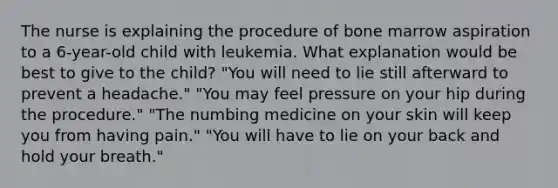 The nurse is explaining the procedure of bone marrow aspiration to a 6-year-old child with leukemia. What explanation would be best to give to the child? "You will need to lie still afterward to prevent a headache." "You may feel pressure on your hip during the procedure." "The numbing medicine on your skin will keep you from having pain." "You will have to lie on your back and hold your breath."