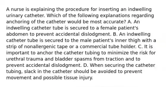 A nurse is explaining the procedure for inserting an indwelling urinary catheter. Which of the following explanations regarding anchoring of the catheter would be most accurate? A. An indwelling catheter tube is secured to a female patient's abdomen to prevent accidental dislodgment. B. An indwelling catheter tube is secured to the male patient's inner thigh with a strip of nonallergenic tape or a commercial tube holder. C. It is important to anchor the catheter tubing to minimize the risk for urethral trauma and bladder spasms from traction and to prevent accidental dislodgment. D. When securing the catheter tubing, slack in the catheter should be avoided to prevent movement and possible tissue injury.