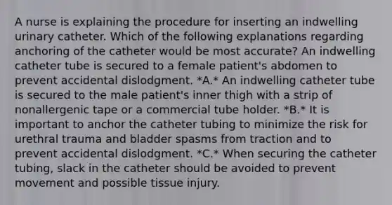 A nurse is explaining the procedure for inserting an indwelling urinary catheter. Which of the following explanations regarding anchoring of the catheter would be most accurate? An indwelling catheter tube is secured to a female patient's abdomen to prevent accidental dislodgment. *A.* An indwelling catheter tube is secured to the male patient's inner thigh with a strip of nonallergenic tape or a commercial tube holder. *B.* It is important to anchor the catheter tubing to minimize the risk for urethral trauma and bladder spasms from traction and to prevent accidental dislodgment. *C.* When securing the catheter tubing, slack in the catheter should be avoided to prevent movement and possible tissue injury.