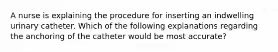 A nurse is explaining the procedure for inserting an indwelling urinary catheter. Which of the following explanations regarding the anchoring of the catheter would be most accurate?