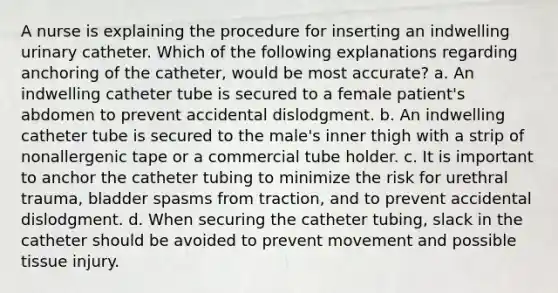 A nurse is explaining the procedure for inserting an indwelling urinary catheter. Which of the following explanations regarding anchoring of the catheter, would be most accurate? a. An indwelling catheter tube is secured to a female patient's abdomen to prevent accidental dislodgment. b. An indwelling catheter tube is secured to the male's inner thigh with a strip of nonallergenic tape or a commercial tube holder. c. It is important to anchor the catheter tubing to minimize the risk for urethral trauma, bladder spasms from traction, and to prevent accidental dislodgment. d. When securing the catheter tubing, slack in the catheter should be avoided to prevent movement and possible tissue injury.