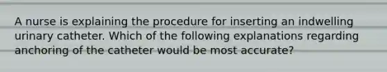 A nurse is explaining the procedure for inserting an indwelling urinary catheter. Which of the following explanations regarding anchoring of the catheter would be most accurate?