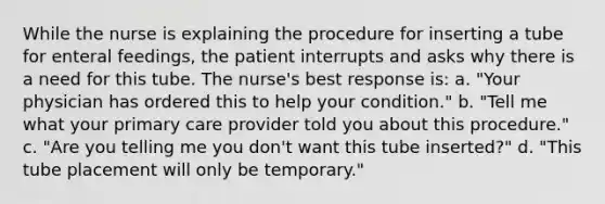 While the nurse is explaining the procedure for inserting a tube for enteral feedings, the patient interrupts and asks why there is a need for this tube. The nurse's best response is: a. "Your physician has ordered this to help your condition." b. "Tell me what your primary care provider told you about this procedure." c. "Are you telling me you don't want this tube inserted?" d. "This tube placement will only be temporary."