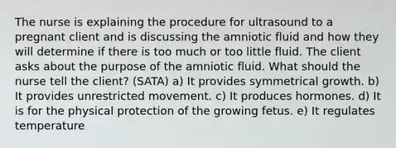 The nurse is explaining the procedure for ultrasound to a pregnant client and is discussing the amniotic fluid and how they will determine if there is too much or too little fluid. The client asks about the purpose of the amniotic fluid. What should the nurse tell the client? (SATA) a) It provides symmetrical growth. b) It provides unrestricted movement. c) It produces hormones. d) It is for the physical protection of the growing fetus. e) It regulates temperature