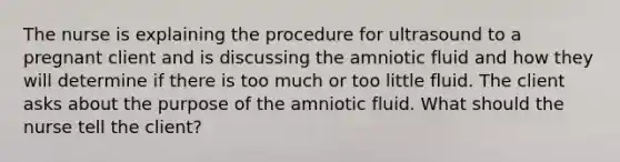 The nurse is explaining the procedure for ultrasound to a pregnant client and is discussing the amniotic fluid and how they will determine if there is too much or too little fluid. The client asks about the purpose of the amniotic fluid. What should the nurse tell the client?