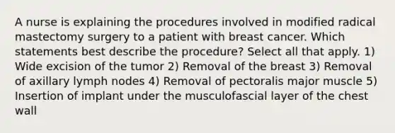 A nurse is explaining the procedures involved in modified radical mastectomy surgery to a patient with breast cancer. Which statements best describe the procedure? Select all that apply. 1) Wide excision of the tumor 2) Removal of the breast 3) Removal of axillary lymph nodes 4) Removal of pectoralis major muscle 5) Insertion of implant under the musculofascial layer of the chest wall