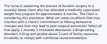 The nurse is explaining the process of bariatric surgery to a severely obese client who has attended a medically supervised weight loss program for approximately 6 months. The client is considering this procedure. What are some conditions that may interfere with a client's commitment to lifelong behavioral changes and that may lead to poor surgical outcomes? Select all that apply. 1.Anxiety 2.Untreated depression 3.Binge eating disorders 4.Drug and alcohol abuse 5.Lack of family resources 6.Inability to comply with nutritional recommendations