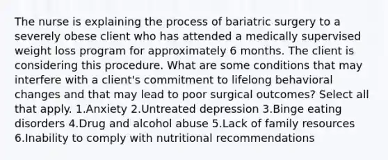 The nurse is explaining the process of bariatric surgery to a severely obese client who has attended a medically supervised weight loss program for approximately 6 months. The client is considering this procedure. What are some conditions that may interfere with a client's commitment to lifelong behavioral changes and that may lead to poor surgical outcomes? Select all that apply. 1.Anxiety 2.Untreated depression 3.Binge eating disorders 4.Drug and alcohol abuse 5.Lack of family resources 6.Inability to comply with nutritional recommendations