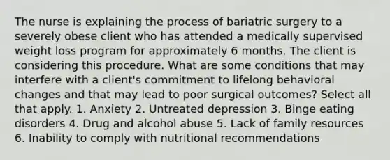 The nurse is explaining the process of bariatric surgery to a severely obese client who has attended a medically supervised weight loss program for approximately 6 months. The client is considering this procedure. What are some conditions that may interfere with a client's commitment to lifelong behavioral changes and that may lead to poor surgical outcomes? Select all that apply. 1. Anxiety 2. Untreated depression 3. Binge eating disorders 4. Drug and alcohol abuse 5. Lack of family resources 6. Inability to comply with nutritional recommendations