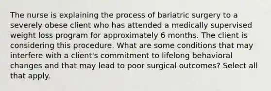 The nurse is explaining the process of bariatric surgery to a severely obese client who has attended a medically supervised weight loss program for approximately 6 months. The client is considering this procedure. What are some conditions that may interfere with a client's commitment to lifelong behavioral changes and that may lead to poor surgical outcomes? Select all that apply.