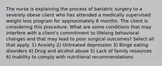 The nurse is explaining the process of bariatric surgery to a severely obese client who has attended a medically supervised weight loss program for approximately 6 months. The client is considering this procedure. What are some conditions that may interfere with a client's commitment to lifelong behavioral changes and that may lead to poor surgical outcomes? Select all that apply. 1) Anxiety 2) Untreated depression 3) Binge eating disorders 4) Drug and alcohol abuse 5) Lack of family resources 6) Inability to comply with nutritional recommendations