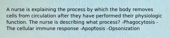 A nurse is explaining the process by which the body removes cells from circulation after they have performed their physiologic function. The nurse is describing what process? -Phagocytosis -The cellular immune response -Apoptosis -Opsonization