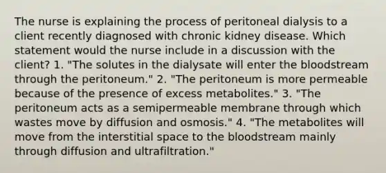 The nurse is explaining the process of peritoneal dialysis to a client recently diagnosed with chronic kidney disease. Which statement would the nurse include in a discussion with the client? 1. "The solutes in the dialysate will enter the bloodstream through the peritoneum." 2. "The peritoneum is more permeable because of the presence of excess metabolites." 3. "The peritoneum acts as a semipermeable membrane through which wastes move by diffusion and osmosis." 4. "The metabolites will move from the interstitial space to the bloodstream mainly through diffusion and ultrafiltration."