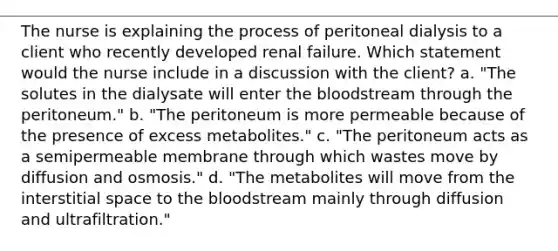 The nurse is explaining the process of peritoneal dialysis to a client who recently developed renal failure. Which statement would the nurse include in a discussion with the client? a. "The solutes in the dialysate will enter the bloodstream through the peritoneum." b. "The peritoneum is more permeable because of the presence of excess metabolites." c. "The peritoneum acts as a semipermeable membrane through which wastes move by diffusion and osmosis." d. "The metabolites will move from the interstitial space to the bloodstream mainly through diffusion and ultrafiltration."