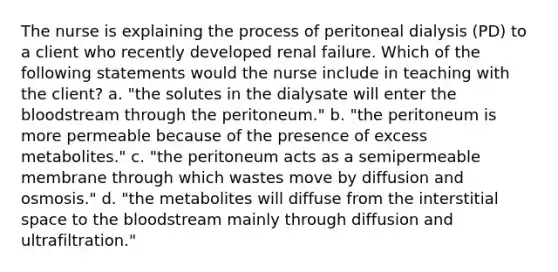 The nurse is explaining the process of peritoneal dialysis (PD) to a client who recently developed renal failure. Which of the following statements would the nurse include in teaching with the client? a. "the solutes in the dialysate will enter the bloodstream through the peritoneum." b. "the peritoneum is more permeable because of the presence of excess metabolites." c. "the peritoneum acts as a semipermeable membrane through which wastes move by diffusion and osmosis." d. "the metabolites will diffuse from the interstitial space to the bloodstream mainly through diffusion and ultrafiltration."