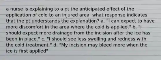 a nurse is explaining to a pt the anticipated effect of the application of cold to an injured area. what response indicates that the pt understands the explanation? a. "I can expect to have more discomfort in the area where the cold is applied." b. "I should expect more drainage from the incision after the ice has been in place." c. "I should see less swelling and redness with the cold treatment." d. "My incision may bleed more when the ice is first applied"