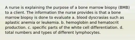 A nurse is explaining the purpose of a bone marrow biopsy (BMB) to a client. The information the nurse provides is that a bone marrow biopsy is done to evaluate a. blood dyscrasias such as aplastic anemia or leukemia. b. hemoglobin and hematocrit production. c. specific parts of the white cell differentiation. d. total numbers and types of different lymphocytes.