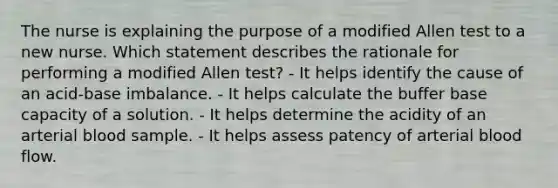 The nurse is explaining the purpose of a modified Allen test to a new nurse. Which statement describes the rationale for performing a modified Allen test? - It helps identify the cause of an acid-base imbalance. - It helps calculate the buffer base capacity of a solution. - It helps determine the acidity of an arterial blood sample. - It helps assess patency of arterial blood flow.