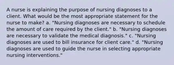 A nurse is explaining the purpose of nursing diagnoses to a client. What would be the most appropriate statement for the nurse to make? a. "Nursing diagnoses are necessary to schedule the amount of care required by the client." b. "Nursing diagnoses are necessary to validate the medical diagnosis." c. "Nursing diagnoses are used to bill insurance for client care." d. "Nursing diagnoses are used to guide the nurse in selecting appropriate nursing interventions."