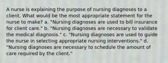 A nurse is explaining the purpose of nursing diagnoses to a client. What would be the most appropriate statement for the nurse to make? a. "Nursing diagnoses are used to bill insurance for client care." b. "Nursing diagnoses are necessary to validate the medical diagnosis." c. "Nursing diagnoses are used to guide the nurse in selecting appropriate nursing interventions." d. "Nursing diagnoses are necessary to schedule the amount of care required by the client."