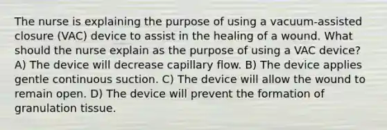 The nurse is explaining the purpose of using a vacuum-assisted closure (VAC) device to assist in the healing of a wound. What should the nurse explain as the purpose of using a VAC device? A) The device will decrease capillary flow. B) The device applies gentle continuous suction. C) The device will allow the wound to remain open. D) The device will prevent the formation of granulation tissue.