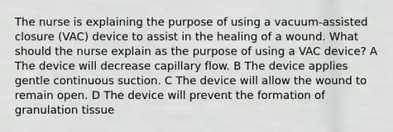 The nurse is explaining the purpose of using a vacuum-assisted closure (VAC) device to assist in the healing of a wound. What should the nurse explain as the purpose of using a VAC device? A The device will decrease capillary flow. B The device applies gentle continuous suction. C The device will allow the wound to remain open. D The device will prevent the formation of granulation tissue