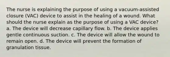 The nurse is explaining the purpose of using a vacuum-assisted closure (VAC) device to assist in the healing of a wound. What should the nurse explain as the purpose of using a VAC device? a. The device will decrease capillary flow. b. The device applies gentle continuous suction. c. The device will allow the wound to remain open. d. The device will prevent the formation of granulation tissue.