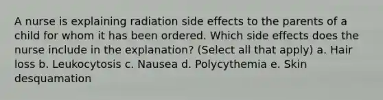 A nurse is explaining radiation side effects to the parents of a child for whom it has been ordered. Which side effects does the nurse include in the explanation? (Select all that apply) a. Hair loss b. Leukocytosis c. Nausea d. Polycythemia e. Skin desquamation